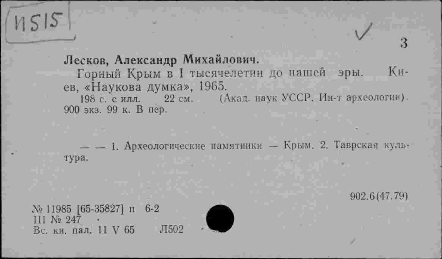 ﻿•iisis" к______________________________________'
Лесков, Александр Михайлович.
Горный Крым в I тысячелетии до нашей эры. Киев, «Наукова думка», 1965.
198 с. с илл. 22 см. (Акад, наук УССР. Ин-т археологии).
900 экз. 99 к. В пер.
— — 1. Археологические памятники — Крым. 2. Таврская культура.
№ 11985 [65-35827] п 6-2
Ш № 247	-
Вс. кн. пал. 11 V 65	Л502
902.6(47.79)